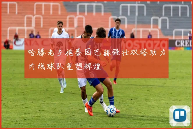 哈滕老乡施泰因巴赫强壮双塔助力内线球队重塑辉煌