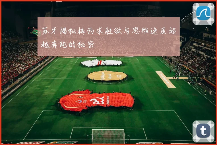 苏牙揭秘梅西求胜欲与思维速度超越奔跑的秘密