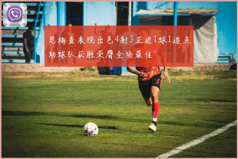恩梅查表现出色4射3正进1球1造点助球队获胜荣膺全场最佳
