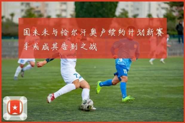 国米未与恰尔汗奥卢续约计划新赛季或成其告别之战