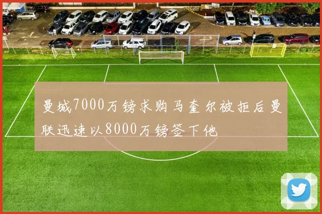 曼城7000万镑求购马奎尔被拒后曼联迅速以8000万镑签下他