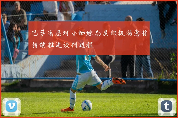 巴萨高层对小蜘蛛态度积极满意将持续推进谈判进程