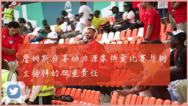 詹姆斯分享动力源泉热爱比赛与树立榜样的双重责任