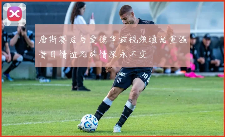 唐斯赛后与爱德华兹视频通话重温昔日情谊兄弟情深永不变