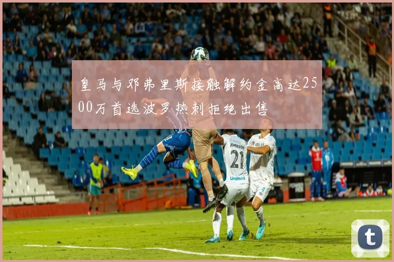 皇马与邓弗里斯接触解约金高达2500万首选波罗热刺拒绝出售