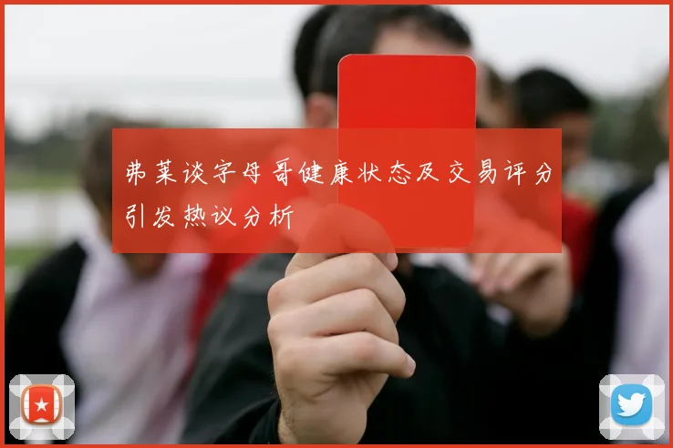 弗莱谈字母哥健康状态及交易评分引发热议分析