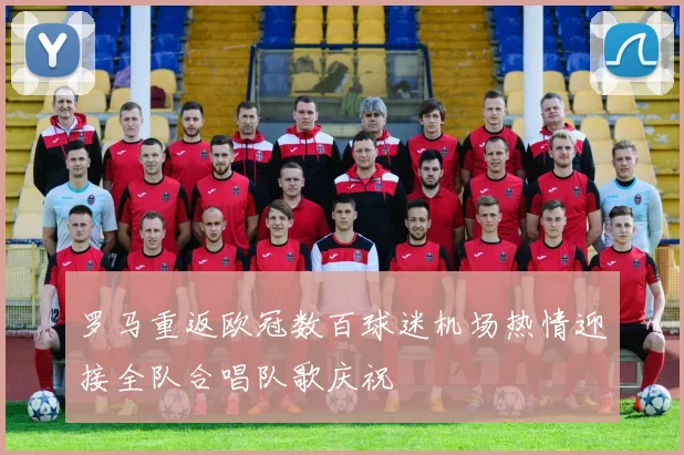 罗马重返欧冠数百球迷机场热情迎接全队合唱队歌庆祝