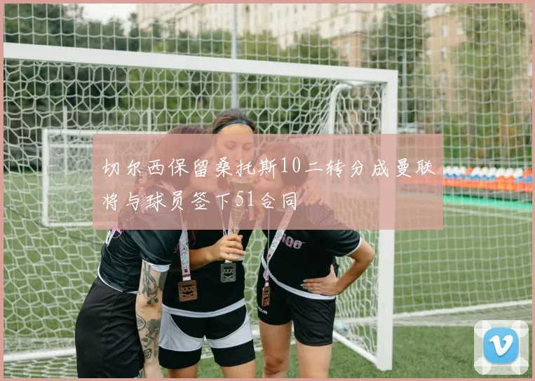 切尔西保留桑托斯10二转分成曼联将与球员签下51合同