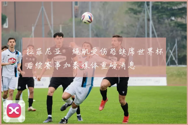 拉菲尼亚腘绳肌受伤恐缺席世界杯后续赛事加泰媒体重磅消息