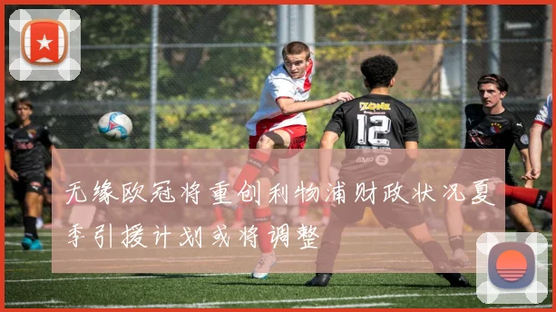 无缘欧冠将重创利物浦财政状况夏季引援计划或将调整