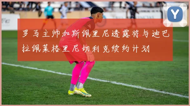 罗马主帅加斯佩里尼透露将与迪巴拉佩莱格里尼切利克续约计划