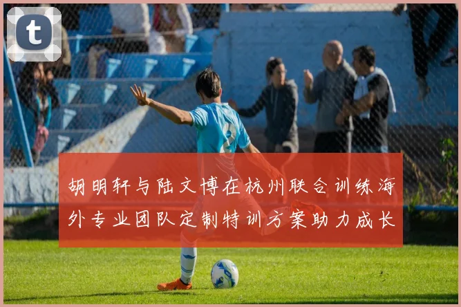 胡明轩与陆文博在杭州联合训练海外专业团队定制特训方案助力成长