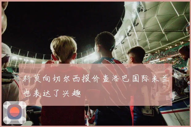 科莫向切尔西报价查洛巴国际米兰也表达了兴趣