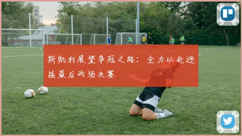 斯凯利展望争冠之路：全力以赴迎接最后两场决赛
