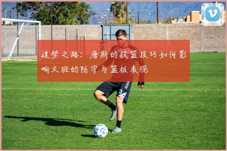 追梦之路：唐斯的投篮技巧如何影响文班的防守与篮板表现