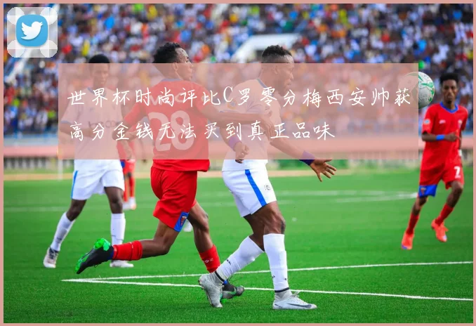 世界杯时尚评比C罗零分梅西安帅获高分金钱无法买到真正品味