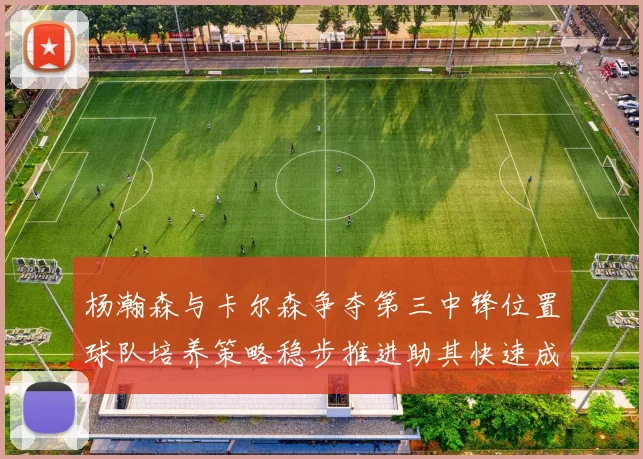 杨瀚森与卡尔森争夺第三中锋位置球队培养策略稳步推进助其快速成长