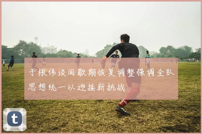 于根伟谈间歇期恢复调整强调全队思想统一以迎接新挑战