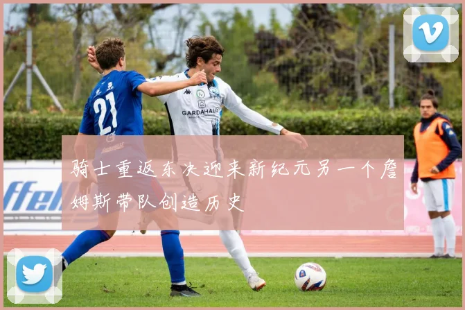 骑士重返东决迎来新纪元另一个詹姆斯带队创造历史