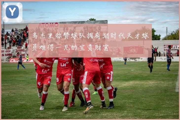 乌杰里称赞球队拥有划时代天才球员难得一见的宝贵财富