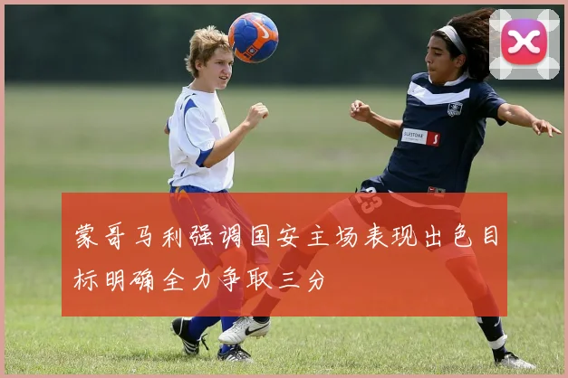 蒙哥马利强调国安主场表现出色目标明确全力争取三分