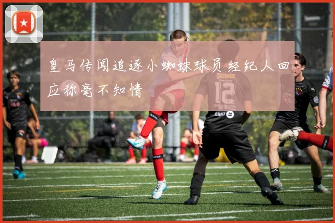 皇马传闻追逐小蜘蛛球员经纪人回应称毫不知情