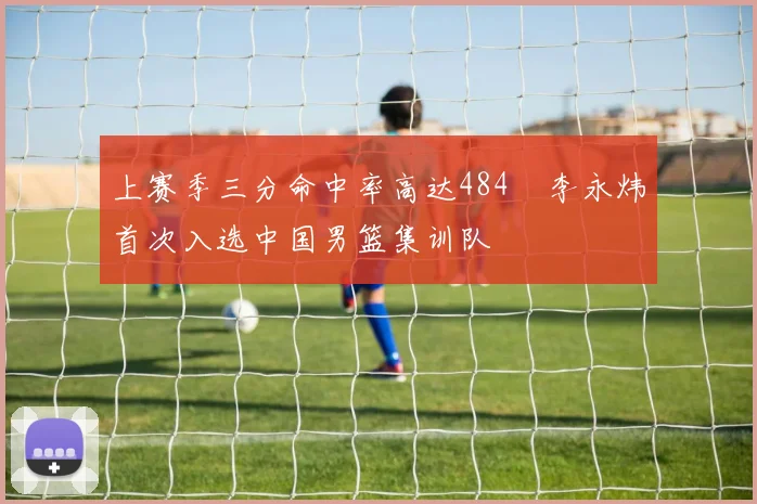 上赛季三分命中率高达484偰李永炜首次入选中国男篮集训队