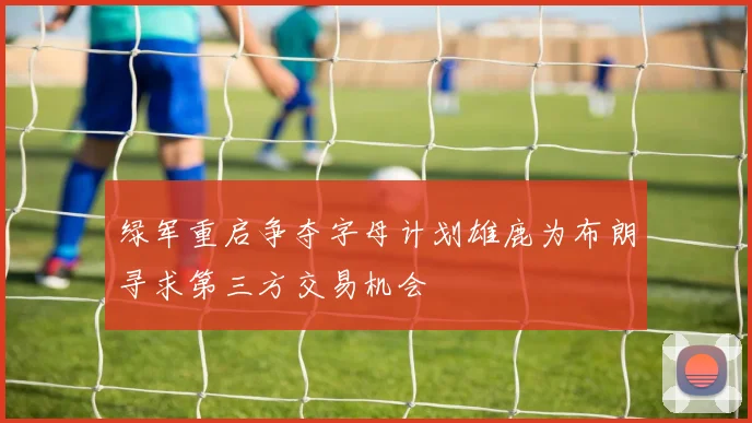 绿军重启争夺字母计划雄鹿为布朗寻求第三方交易机会